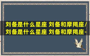 刘备是什么星座 刘备和摩羯座/刘备是什么星座 刘备和摩羯座-我的网站